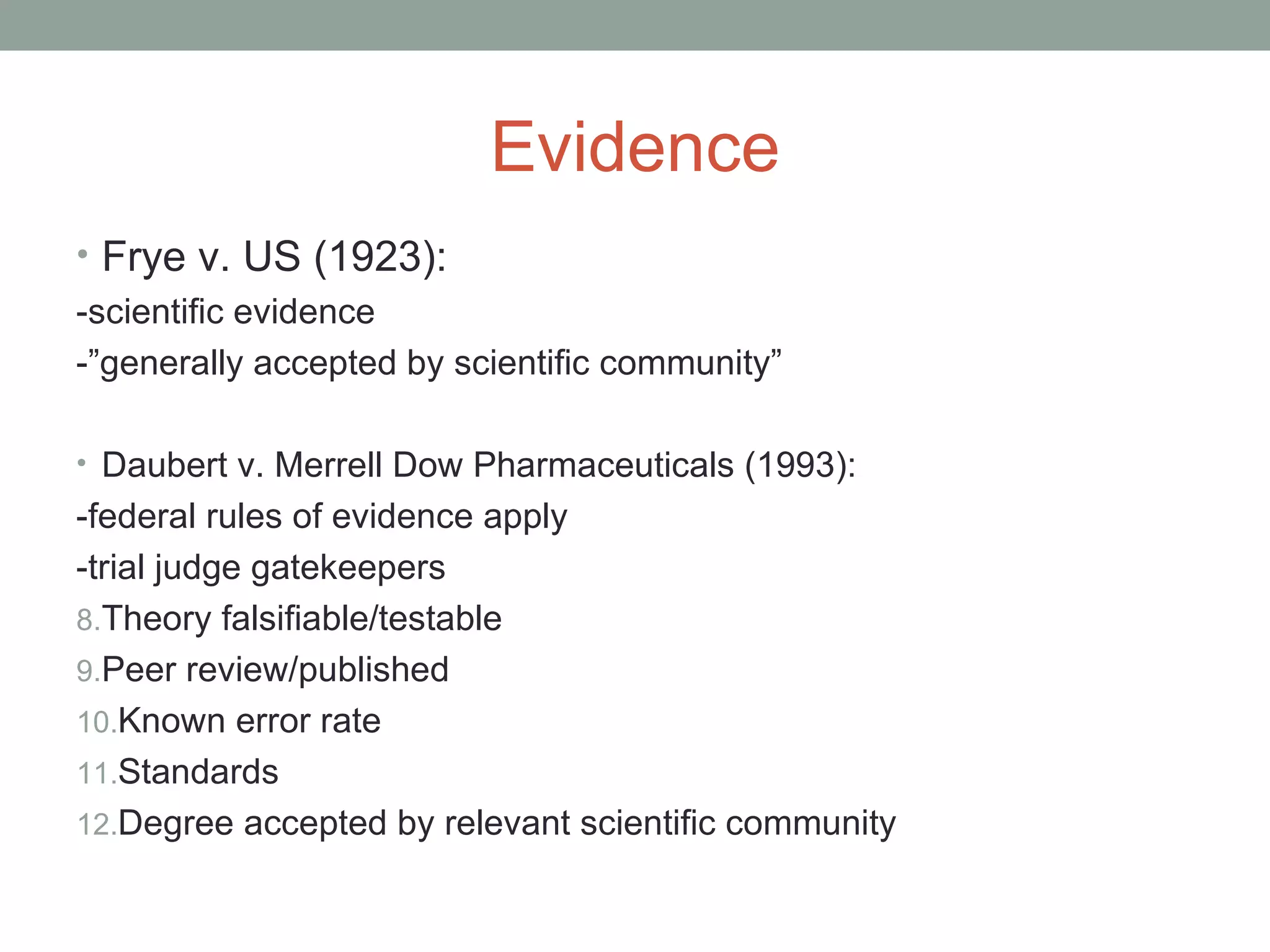 Evidence
• Frye v. US (1923):
-scientific evidence
-”generally accepted by scientific community”
• Daubert v. Merrell Dow Pharmaceuticals (1993):
-federal rules of evidence apply
-trial judge gatekeepers
8.Theory falsifiable/testable
9.Peer review/published
10.Known error rate
11.Standards
12.Degree accepted by relevant scientific community