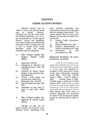 CHAPTER-5

                      CRIME AGAINST WOMEN

         Although Women may be                 been reviewed periodically and
victims of any of the general crimes           amendments carried out to keep pace
such      as    ‘Murder’,    ‘Robbery’,        with the emerging requirements. The
‘Cheating’, etc, only the crimes which         gender specific laws for which crime
are directed specifically against Women        statistics are recorded throughout the
are characterised as ‘Crimes Against           country are -
Women’. Various new legislations                (i)     Immoral Traffic (Prevention)
have been brought and amendments                        Act, 1956
have been made in existing laws with           (ii)     Dowry Prohibition Act, 1961
a view to handle these crimes                  (iii)    Indecent Representation of
effectively.   These     are    broadly                 Women (Prohibition) Act, 1986
classified under two categories.               (iv)     Commission         of     Sati
                                                        (Prevention) Act, 1987
(1)     The Crimes under the
        Indian  Penal  Code                    Reported Incidents of crime
        (IPC)                                  (Incidence…2,13,585)

(i)     Rape (Sec. 376 IPC)                              A total of 2,13,585 incidents of crime
(ii)    Kidnapping & Abduction for             against women (both under IPC and SLL) were
        specified purposes (Sec. 363           reported in the country during 2010 as compared
        - 373 IPC)                             to 2,03,804 during 2009 recording an
(iii)   Homicide for Dowry, Dowry              increase of 4.8% during 2010. These
        Deaths or their attempts (Sec.         crimes have continuously increased
        302/304-B IPC)                         during 2006 - 2010 with 1,64,765
(iv)    Torture - both mental and              cases in 2006,           1,85,312 cases in
        physical (Sec. 498-A IPC)              2007,           1,95,856 cases in 2008,
(v)     Molestation (Sec. 354 IPC)             2,03,804 cases in 2009 and 2,13,585
(vi)    Sexual Harassment (Sec. 509            cases in 2010. Andhra Pradesh, accounting
        IPC)                                   for nearly 7.1% of the country’s population, has
(vii)   Importation of girls (upto 21          accounted for 12.8% of total crimes against
        years of age) (Sec. 366-B              women in the country by reporting 27,244 cases.
        IPC)                                   West Bengal with 7.6% share of
                                               country’s population has accounted
                                               for nearly 12.2% of total crime against
(2)     The Crimes under the                   women by reporting 26,125 cases in
        Special & Local Laws                   2010.
        (SLL)

        Although all laws are not
gender specific, the provisions of law
affecting women significantly have

                                          79
 