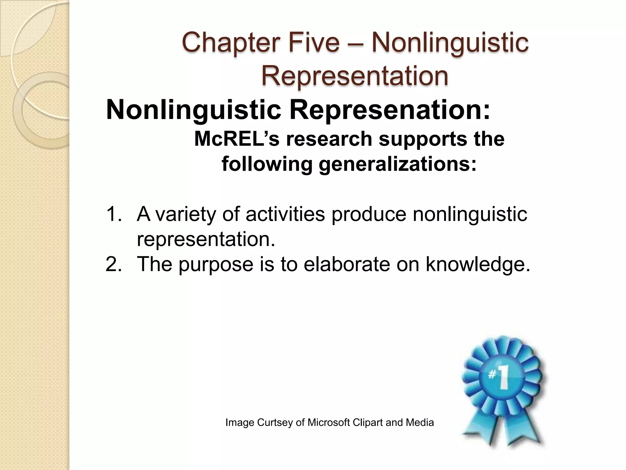 Chapter Five – Nonlinguistic
           Representation
Nonlinguistic Represenation:
         McREL’s research supports the
           following generalizations:

1. A variety of activities produce nonlinguistic
   representation.
2. The purpose is to elaborate on knowledge.




             Image Curtsey of Microsoft Clipart and Media
 