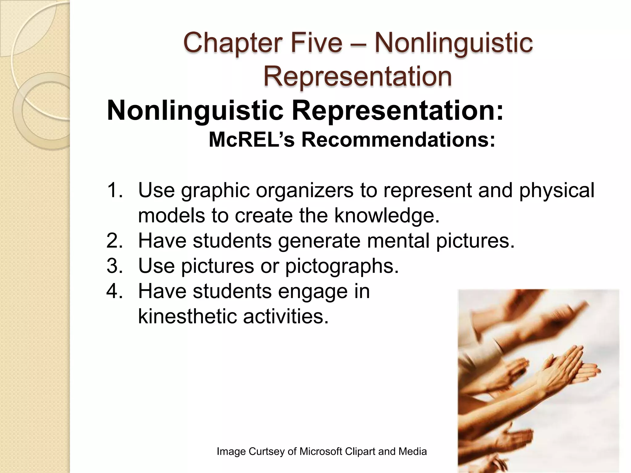 Chapter Five – Nonlinguistic
           Representation
Nonlinguistic Representation:
          McREL’s Recommendations:

1. Use graphic organizers to represent and physical
   models to create the knowledge.
2. Have students generate mental pictures.
3. Use pictures or pictographs.
4. Have students engage in
   kinesthetic activities.




           Image Curtsey of Microsoft Clipart and Media
 