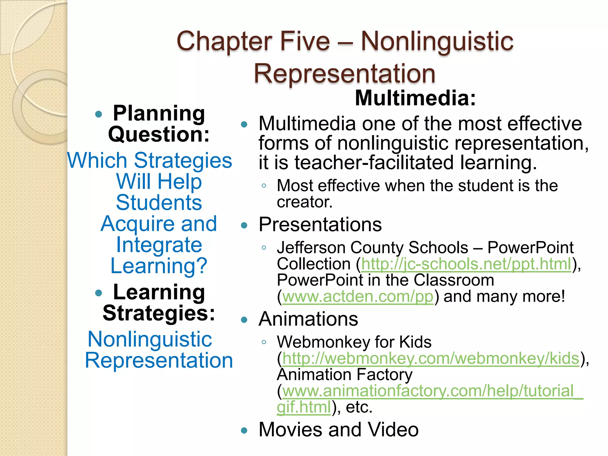 Chapter Five – Nonlinguistic
               Representation
                                  Multimedia:
   Planning        Multimedia one of the most effective
   Question:         forms of nonlinguistic representation,
Which Strategies     it is teacher-facilitated learning.
    Will Help        ◦ Most effective when the student is the
    Students           creator.
   Acquire and      Presentations
    Integrate        ◦ Jefferson County Schools – PowerPoint
    Learning?          Collection (http://jc-schools.net/ppt.html),
                       PowerPoint in the Classroom
   Learning           (www.actden.com/pp) and many more!
   Strategies:      Animations
 Nonlinguistic       ◦ Webmonkey for Kids
 Representation        (http://webmonkey.com/webmonkey/kids),
                       Animation Factory
                       (www.animationfactory.com/help/tutorial_
                       gif.html), etc.
                    Movies and Video
 
