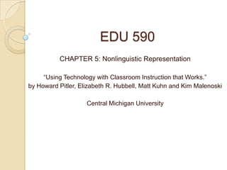 EDU 590
          CHAPTER 5: Nonlinguistic Representation

     “Using Technology with Classroom Instruction that Works.”
by Howard Pitler, Elizabeth R. Hubbell, Matt Kuhn and Kim Malenoski

                    Central Michigan University
 