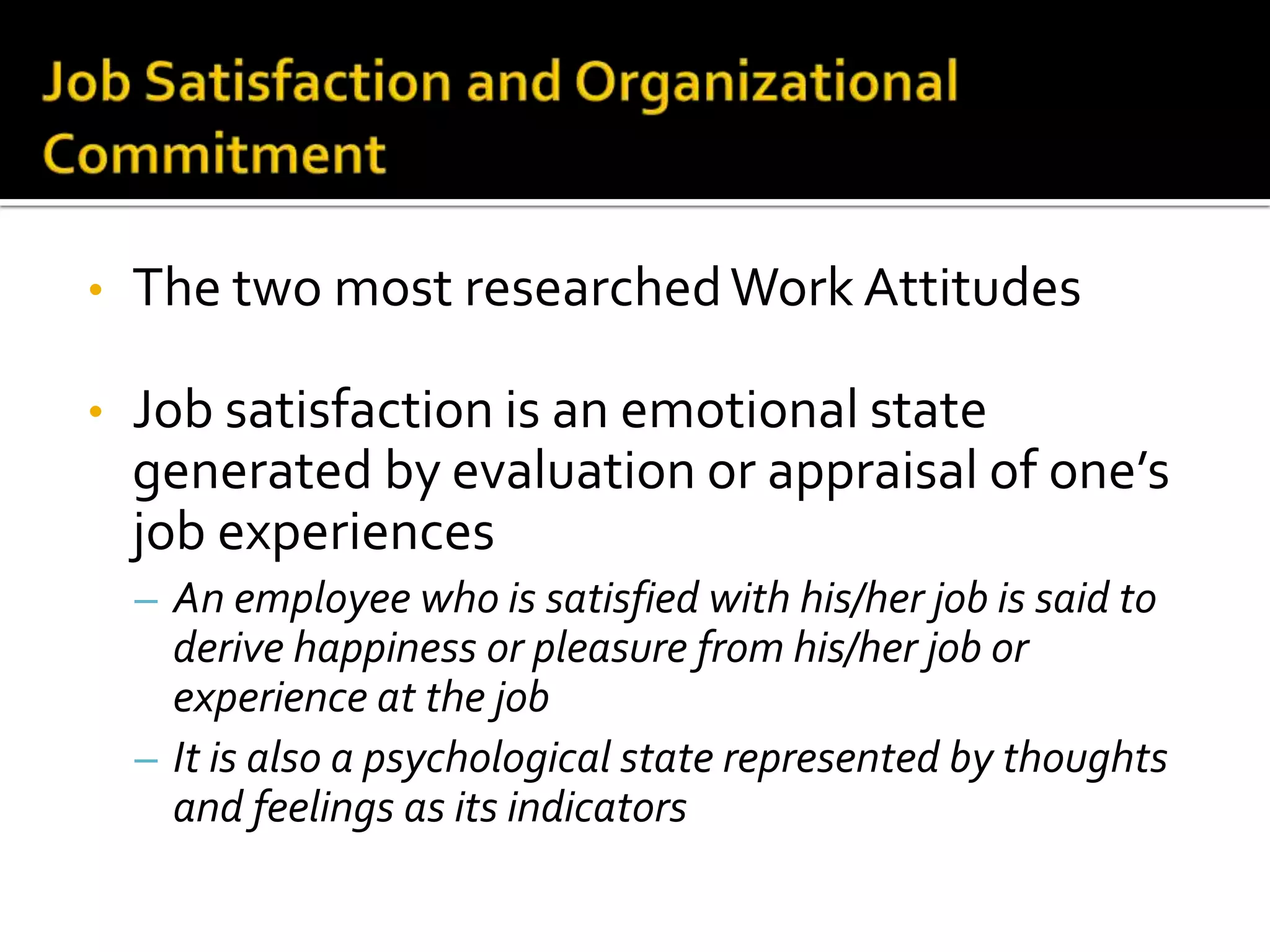 •   The two most researched Work Attitudes

•   Job satisfaction is an emotional state
    generated by evaluation or appraisal of one’s
    job experiences
    – An employee who is satisfied with his/her job is said to
      derive happiness or pleasure from his/her job or
      experience at the job
    – It is also a psychological state represented by thoughts
      and feelings as its indicators
 