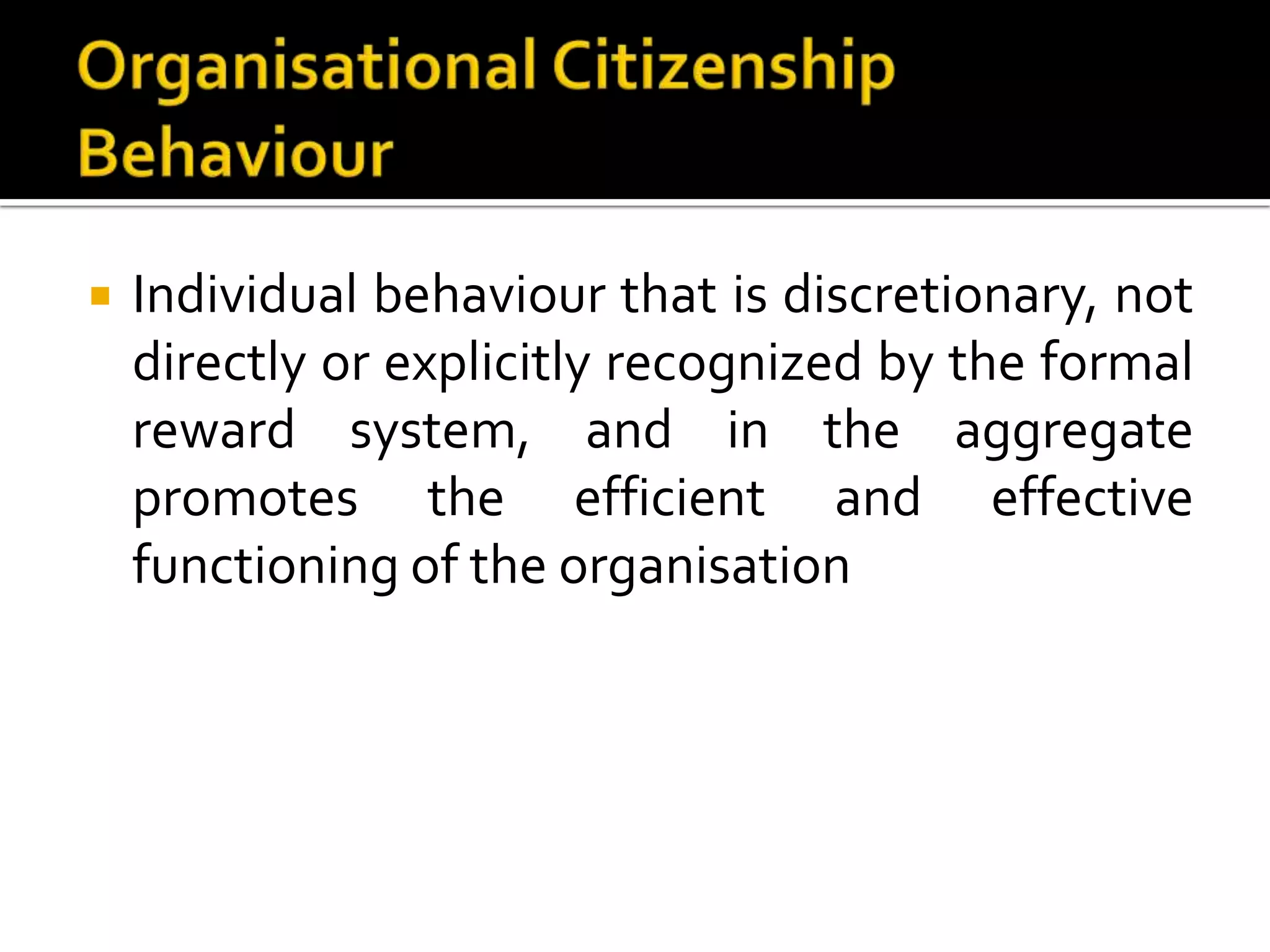    Individual behaviour that is discretionary, not
    directly or explicitly recognized by the formal
    reward system, and in the aggregate
    promotes the efficient and effective
    functioning of the organisation
 