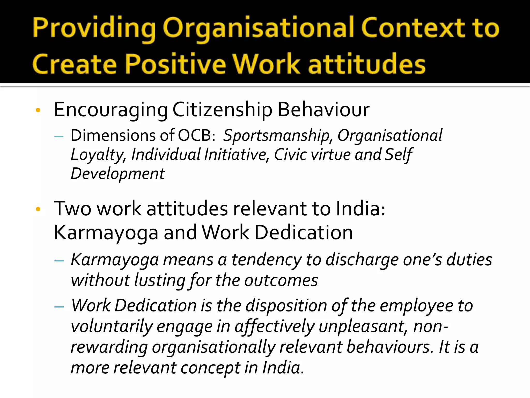 •   Encouraging Citizenship Behaviour
    – Dimensions of OCB: Sportsmanship, Organisational
      Loyalty, Individual Initiative, Civic virtue and Self
      Development

•   Two work attitudes relevant to India:
    Karmayoga and Work Dedication
    – Karmayoga means a tendency to discharge one’s duties
      without lusting for the outcomes
    – Work Dedication is the disposition of the employee to
      voluntarily engage in affectively unpleasant, non-
      rewarding organisationally relevant behaviours. It is a
      more relevant concept in India.
 