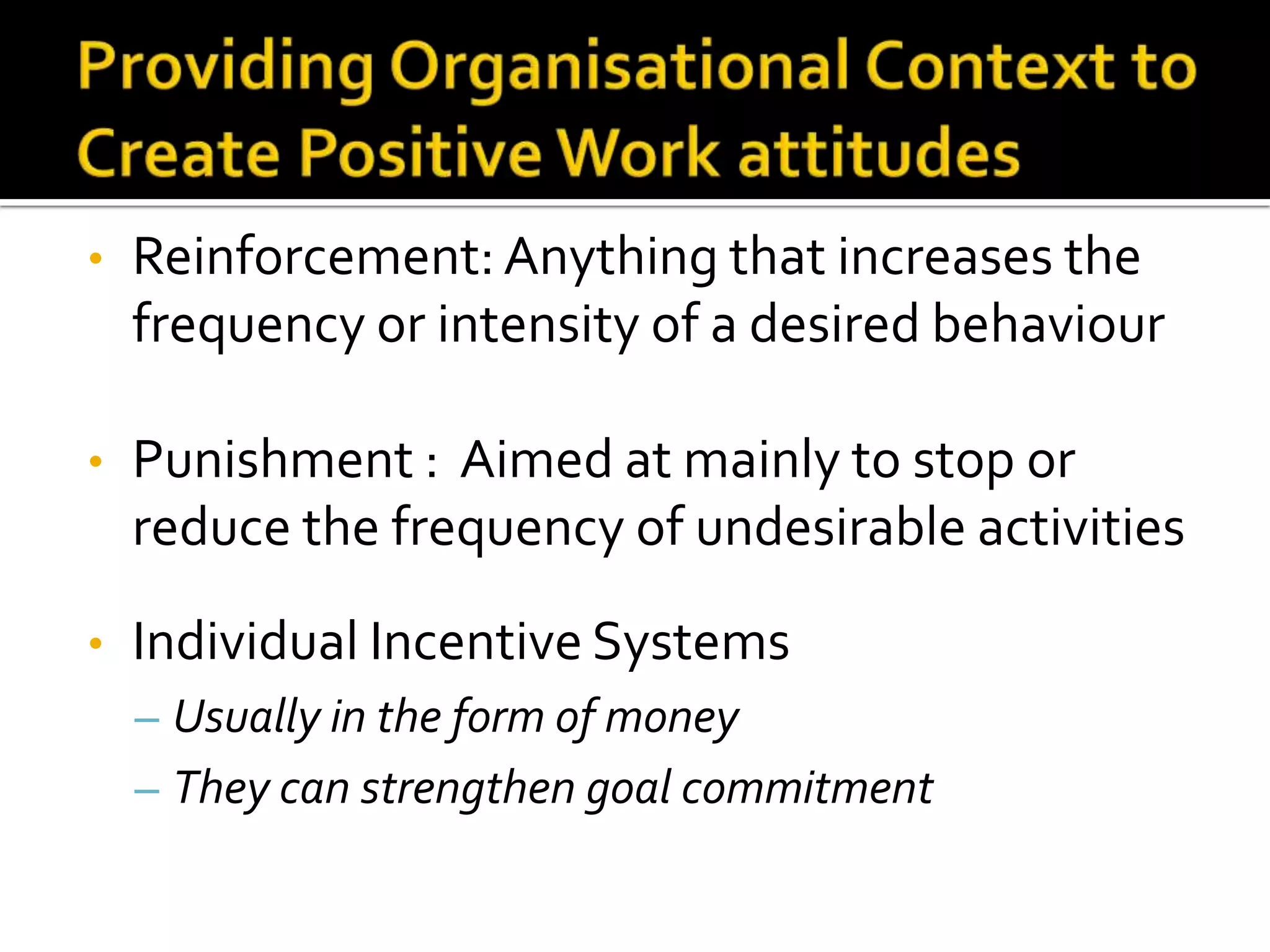 •   Reinforcement: Anything that increases the
    frequency or intensity of a desired behaviour

•   Punishment : Aimed at mainly to stop or
    reduce the frequency of undesirable activities

•   Individual Incentive Systems
    – Usually in the form of money
    – They can strengthen goal commitment
 