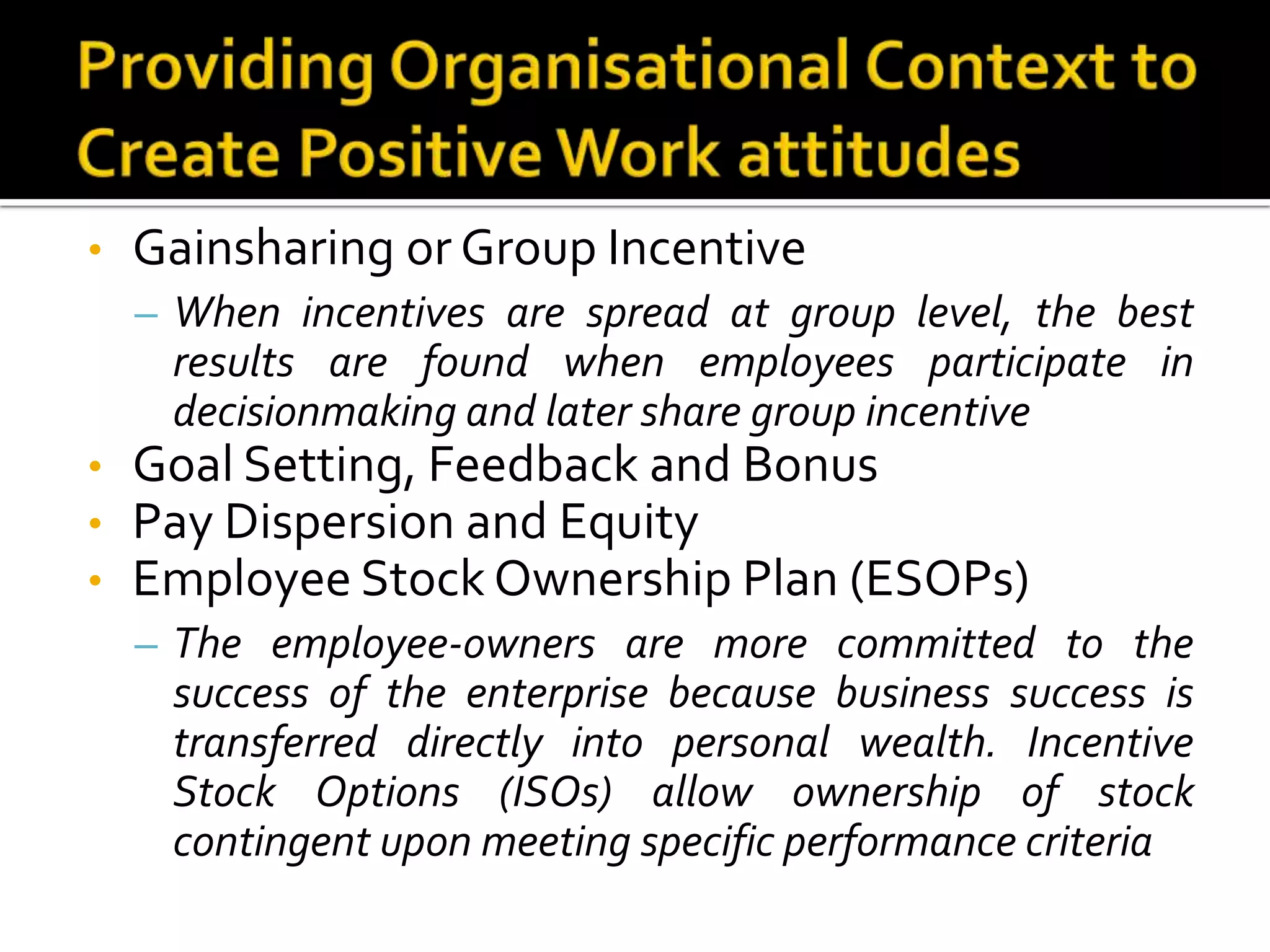 •   Gainsharing or Group Incentive
    – When incentives are spread at group level, the best
     results are found when employees participate in
     decisionmaking and later share group incentive
•   Goal Setting, Feedback and Bonus
•   Pay Dispersion and Equity
•   Employee Stock Ownership Plan (ESOPs)
    – The employee-owners are more committed to the
     success of the enterprise because business success is
     transferred directly into personal wealth. Incentive
     Stock Options (ISOs) allow ownership of stock
     contingent upon meeting specific performance criteria
 