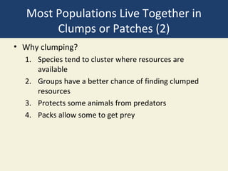 Most Populations Live Together in
       Clumps or Patches (2)
• Why clumping?
  1. Species tend to cluster where resources are
     available
  2. Groups have a better chance of finding clumped
     resources
  3. Protects some animals from predators
  4. Packs allow some to get prey
 