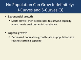 No Population Can Grow Indefinitely:
     J-Curves and S-Curves (3)
• Exponential growth
   • Starts slowly, then accelerates to carrying capacity
     when meets environmental resistance

• Logistic growth
   • Decreased population growth rate as population size
     reaches carrying capacity
 
