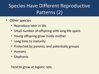Species Have Different Reproductive
            Patterns (2)
• Other species
  •   Reproduce later in life
  •   Small number of offspring with long life spans
  •   Young offspring grow inside mother
  •   Long time to maturity
  •   Protected by parents, and potentially groups
  •   Humans
  •   Elephants

  Tend to grow at logistic rate.
 