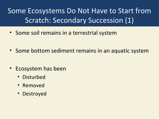Some Ecosystems Do Not Have to Start from
    Scratch: Secondary Succession (1)
• Some soil remains in a terrestrial system

• Some bottom sediment remains in an aquatic system

• Ecosystem has been
   • Disturbed
   • Removed
   • Destroyed
 