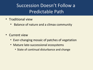Succession Doesn’t Follow a
            Predictable Path
• Traditional view
   • Balance of nature and a climax community

• Current view
   • Ever-changing mosaic of patches of vegetation
   • Mature late-successional ecosystems
      • State of continual disturbance and change
 