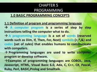 CHAPTER 5
                    PROGRAMMING
    1.0 BASIC PROGRAMMING CONCEPTS

1.1 Definition of program and programming language
 A computer program is a series of step by step
instructions telling the computer what to do.
 A programming language is a set of words (reserved
words such as Dim, If, Then, For, Next) symbols (=,*,&) and
codes (set of rules) that enables humans to communicate
with computers.
 Programming languages are used to write computer
program or develop software.
Examples of programming languages are COBOL, Java,
Javascript, HTML, Visual Basic 6.0, Ada, C, C++, C#, Pascal,
Ruby, Perl, BASIC,Prolog and Smalltalk.
 