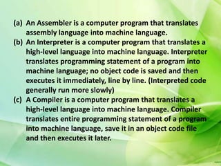 (a) An Assembler is a computer program that translates
    assembly language into machine language.
(b) An Interpreter is a computer program that translates a
    high-level language into machine language. Interpreter
    translates programming statement of a program into
    machine language; no object code is saved and then
    executes it immediately, line by line. (Interpreted code
    generally run more slowly)
(c) A Compiler is a computer program that translates a
    high-level language into machine language. Compiler
    translates entire programming statement of a program
    into machine language, save it in an object code file
    and then executes it later.
 