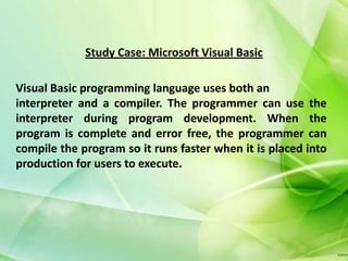 Study Case: Microsoft Visual Basic

Visual Basic programming language uses both an
interpreter and a compiler. The programmer can use the
interpreter during program development. When the
program is complete and error free, the programmer can
compile the program so it runs faster when it is placed into
production for users to execute.
 