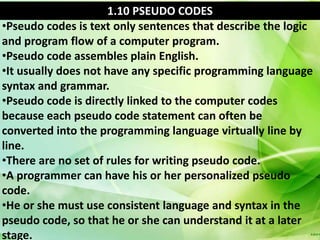 1.10 PSEUDO CODES
•Pseudo codes is text only sentences that describe the logic
and program flow of a computer program.
•Pseudo code assembles plain English.
•It usually does not have any specific programming language
syntax and grammar.
•Pseudo code is directly linked to the computer codes
because each pseudo code statement can often be
converted into the programming language virtually line by
line.
•There are no set of rules for writing pseudo code.
•A programmer can have his or her personalized pseudo
code.
•He or she must use consistent language and syntax in the
pseudo code, so that he or she can understand it at a later
stage.
 