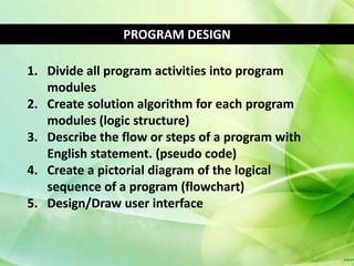 PROGRAM DESIGN

1. Divide all program activities into program
   modules
2. Create solution algorithm for each program
   modules (logic structure)
3. Describe the flow or steps of a program with
   English statement. (pseudo code)
4. Create a pictorial diagram of the logical
   sequence of a program (flowchart)
5. Design/Draw user interface
 