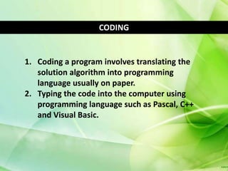 CODING


1. Coding a program involves translating the
   solution algorithm into programming
   language usually on paper.
2. Typing the code into the computer using
   programming language such as Pascal, C++
   and Visual Basic.
 