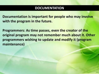 DOCUMENTATION

Documentation is important for people who may involve
with the program in the future.

Programmers: As time passes, even the creator of the
original program may not remember much about it. Other
programmers wishing to update and modify it (program
maintenance)
 