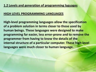 1.2 Levels and generation of programming laguages

HIGH LEVEL PROGRAMMING LANGUAGES

High-level programming languages allow the specification
of a problem solution in terms closer to those used by
human beings. These languages were designed to make
programming far easier, less error-prone and to remove the
programmer from having to know the details of the
internal structure of a particular computer. These high-level
languages were much closer to human language.
 