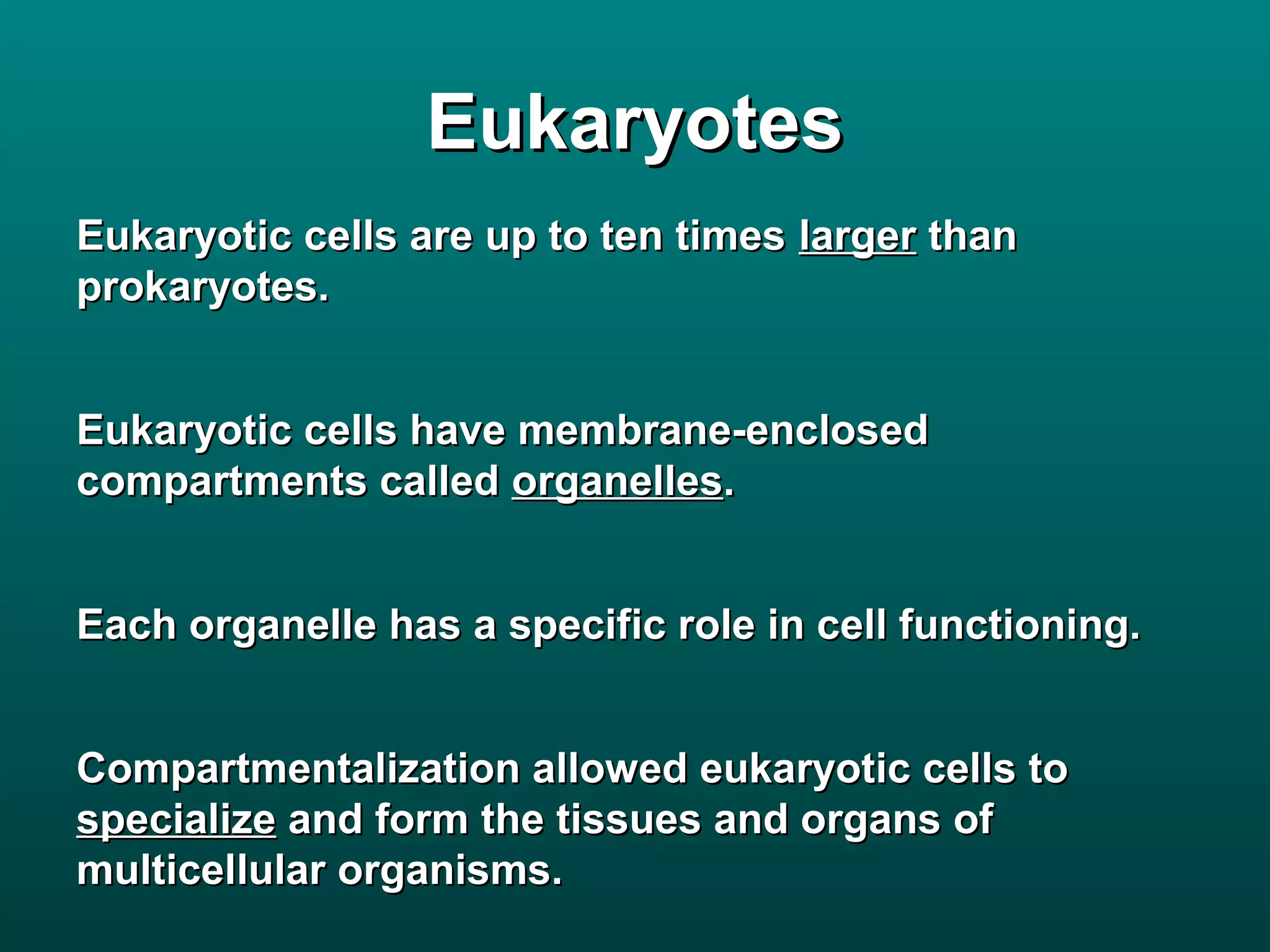 Eukaryotes
Eukaryotic cells are up to ten times larger than
prokaryotes.


Eukaryotic cells have membrane-enclosed
compartments called organelles.


Each organelle has a specific role in cell functioning.


Compartmentalization allowed eukaryotic cells to
specialize and form the tissues and organs of
multicellular organisms.
 