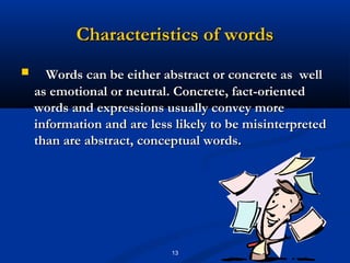 Characteristics of words
     Words can be either abstract or concrete as well
    as emotional or neutral. Concrete, fact-oriented
    words and expressions usually convey more
    information and are less likely to be misinterpreted
    than are abstract, conceptual words.




                            13
 