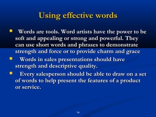 Using effective words
    Words are tools. Word artists have the power to be
    soft and appealing or strong and powerful. They
    can use short words and phrases to demonstrate
    strength and force or to provide charm and grace
     Words in sales presentations should have
    strength and descriptive quality.
     Every salesperson should be able to draw on a set
    of words to help present the features of a product
    or service.



                           14
 