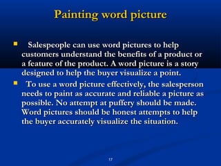 Painting word picture

     Salespeople can use word pictures to help
    customers understand the benefits of a product or
    a feature of the product. A word picture is a story
    designed to help the buyer visualize a point.
    To use a word picture effectively, the salesperson
    needs to paint as accurate and reliable a picture as
    possible. No attempt at puffery should be made.
    Word pictures should be honest attempts to help
    the buyer accurately visualize the situation.



                            17
 