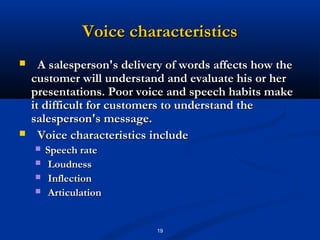Voice characteristics
     A salesperson's delivery of words affects how the
    customer will understand and evaluate his or her
    presentations. Poor voice and speech habits make
    it difficult for customers to understand the
    salesperson's message.
     Voice characteristics include
       Speech rate
       Loudness
       Inflection
       Articulation


                            19
 