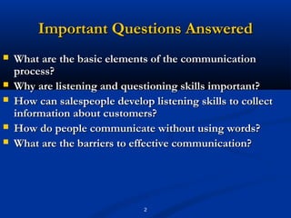 Important Questions Answered
   What are the basic elements of the communication
    process?
   Why are listening and questioning skills important?
   How can salespeople develop listening skills to collect
    information about customers?
   How do people communicate without using words?
   What are the barriers to effective communication?




                               2
 