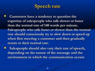 Speech rate
    Customers have a tendency to question the
    expertise of salespeople who talk slower or faster
    than the normal rate of 140 words per minute.
    Salespeople who talk faster or slower than the normal
    rate should consciously try to slow down or speed up
    when first meeting a customer and then gradually
    return to their normal rate.
    Salespeople should also vary their rate of speech,
    depending on the nature of the message and the
    environment in which the communication occurs

                            20
 
