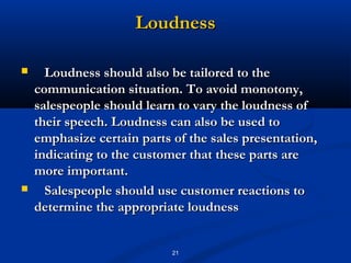 Loudness

     Loudness should also be tailored to the
    communication situation. To avoid monotony,
    salespeople should learn to vary the loudness of
    their speech. Loudness can also be used to
    emphasize certain parts of the sales presentation,
    indicating to the customer that these parts are
    more important.
     Salespeople should use customer reactions to
    determine the appropriate loudness


                            21
 