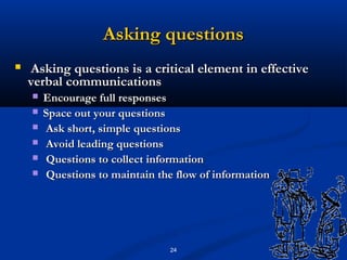 Asking questions
   Asking questions is a critical element in effective
    verbal communications
       Encourage full responses
       Space out your questions
       Ask short, simple questions
       Avoid leading questions
       Questions to collect information
       Questions to maintain the flow of information




                                 24
 