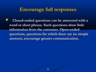 Encourage full responses
     Closed-ended questions can be answered with a
    word or short phrase. Such questions draw little
    information from the customer. Open-ended
    questions, questions for which there are no simple
    answers, encourage greater communication.




                           25
 