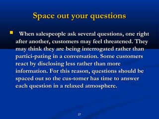 Space out your questions
     When salespeople ask several questions, one right
    after another, customers may feel threatened. They
    may think they are being interrogated rather than
    partici­pating in a conversation. Some customers
    react by disclosing less rather than more
    information. For this reason, questions should be
    spaced out so the cus­tomer has time to answer
    each question in a relaxed atmosphere.



                           27
 