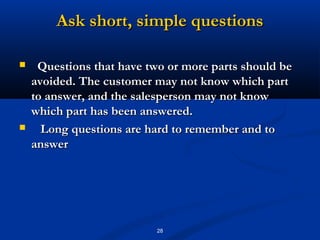 Ask short, simple questions

    Questions that have two or more parts should be
    avoided. The customer may not know which part
    to answer, and the salesperson may not know
    which part has been answered.
     Long questions are hard to remember and to
    answer




                           28
 