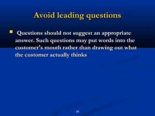 Avoid leading questions
    Questions should not suggest an appropriate
    answer. Such questions may put words into the
    customer's mouth rather than drawing out what
    the customer actually thinks




                          29
 