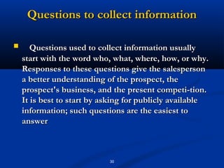 Questions to collect information

      Questions used to collect information usually
    start with the word who, what, where, how, or why.
    Responses to these questions give the salesperson
    a better understanding of the prospect, the
    prospect's business, and the present competi­tion.
    It is best to start by asking for publicly available
    information; such questions are the easiest to
    answer



                            30
 