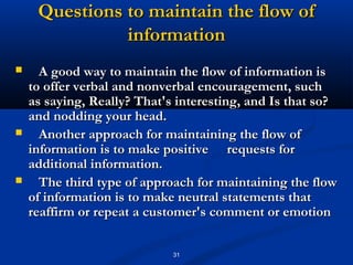 Questions to maintain the flow of
               information
     A good way to maintain the flow of information is
    to offer verbal and nonverbal encouragement, such
    as saying, Really? That's interesting, and Is that so?
    and nodding your head.
     Another approach for maintaining the flow of
    information is to make positive requests for
    additional information.
     The third type of approach for maintaining the flow
    of information is to make neutral statements that
    reaffirm or repeat a customer's comment or emotion

                             31
 