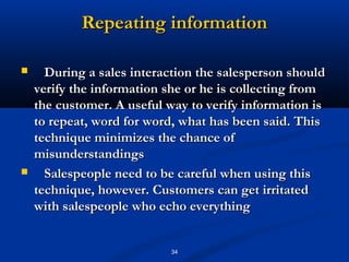 Repeating information

     During a sales interaction the salesperson should
    verify the information she or he is collecting from
    the customer. A useful way to verify information is
    to repeat, word for word, what has been said. This
    technique minimizes the chance of
    misunderstandings
     Salespeople need to be careful when using this
    technique, however. Customers can get irritated
    with salespeople who echo everything


                           34
 
