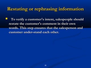 Restating or rephrasing information
    To verify a customer's intent, salespeople should
    restate the customer's comment in their own
    words. This step ensures that the salesperson and
    customer under­stand each other.




                           35
 