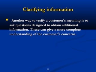 Clarifying information
     Another way to verify a customer's meaning is to
    ask questions designed to obtain additional
    information. These can give a more complete
    understanding of the customer's concerns.




                           36
 