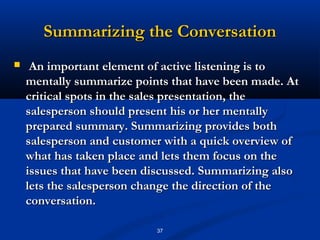 Summarizing the Conversation
    An important element of active listening is to
    mentally summarize points that have been made. At
    critical spots in the sales presentation, the
    salesperson should present his or her mentally
    prepared summary. Summarizing provides both
    salesperson and customer with a quick overview of
    what has taken place and lets them focus on the
    issues that have been discussed. Summarizing also
    lets the salesperson change the direction of the
    conversation.

                           37
 