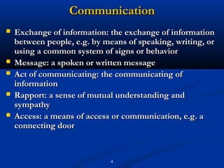Communication
   Exchange of information: the exchange of information
    between people, e.g. by means of speaking, writing, or
    using a common system of signs or behavior
   Message: a spoken or written message
   Act of communicating: the communicating of
    information
   Rapport: a sense of mutual understanding and
    sympathy
   Access: a means of access or communication, e.g. a
    connecting door


                              4
 