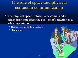The role of space and physical
         contact in communication
   The physical space between a customer and a
    salesperson can affect the cus­tomer's reaction to a
    sales presentation.
       Distance During Interactions
       Touching




                               44
 