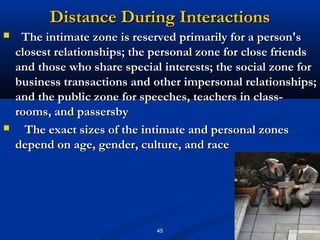 Distance During Interactions
    The intimate zone is reserved primarily for a person's
    closest relationships; the personal zone for close friends
    and those who share special interests; the social zone for
    business transactions and other impersonal relationships;
    and the public zone for speeches, teachers in class­
    rooms, and passersby
     The exact sizes of the intimate and personal zones
    depend on age, gender, culture, and race




                               45
 