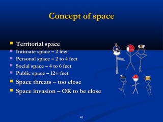 Concept of space

   Territorial space
   Intimate space – 2 feet
   Personal space – 2 to 4 feet
   Social space – 4 to 6 feet
   Public space – 12+ feet
   Space threats – too close
   Space invasion – OK to be close


                                   48
 