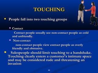 TOUCHING
   People fall into two touching groups

       Contact
          Contact people usually see non-contact people as cold
        and unfriendly.
        Non-contact
           non-contact people view contact people as overly
        friendly and obtrusive.
     Salespeople should limit touching to a handshake.
    Touching clearly enters a customer's intimate space
    and may be considered rude and threatening an
    invasion
                                 49
 