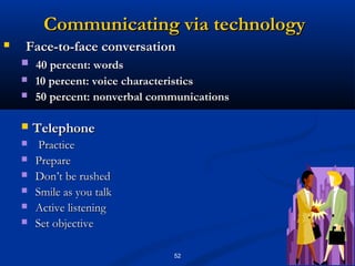 Communicating via technology
   Face-to-face conversation
       40 percent: words
       10 percent: voice characteristics
       50 percent: nonverbal communications

       Telephone
        Practice
       Prepare
       Don’t be rushed
       Smile as you talk
       Active listening
       Set objective

                                 52
 