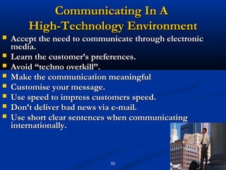 Communicating In A
        High-Technology Environment
   Accept the need to communicate through electronic
    media.
   Learn the customer’s preferences.
   Avoid “techno overkill”.
   Make the communication meaningful
   Customise your message.
   Use speed to impress customers speed.
   Don’t deliver bad news via e-mail.
   Use short clear sentences when communicating
    internationally.



                             53
 